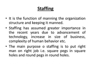 Staffing
• It is the function of manning the organization
structure and keeping it manned.
• Staffing has assumed greater importance in
the recent years due to advancement of
technology, increase in size of business,
complexity of human behavior etc.
• The main purpose o staffing is to put right
man on right job i.e. square pegs in square
holes and round pegs in round holes.
 