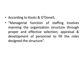 • According to Kootz & O’Donell,
• “Managerial function of staffing involves
manning the organization structure through
proper and effective selection; appraisal &
development of personnel to fill the roles
designed the structure”.
 