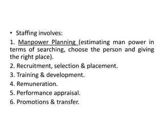 • Staffing involves:
1. Manpower Planning (estimating man power in
terms of searching, choose the person and giving
the right place).
2. Recruitment, selection & placement.
3. Training & development.
4. Remuneration.
5. Performance appraisal.
6. Promotions & transfer.
 