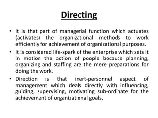 Directing
• It is that part of managerial function which actuates
(activates) the organizational methods to work
efficiently for achievement of organizational purposes.
• It is considered life-spark of the enterprise which sets it
in motion the action of people because planning,
organizing and staffing are the mere preparations for
doing the work.
• Direction is that inert-personnel aspect of
management which deals directly with influencing,
guiding, supervising, motivating sub-ordinate for the
achievement of organizational goals.
 