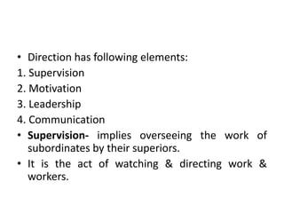 • Direction has following elements:
1. Supervision
2. Motivation
3. Leadership
4. Communication
• Supervision- implies overseeing the work of
subordinates by their superiors.
• It is the act of watching & directing work &
workers.
 