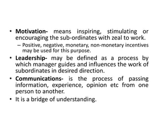 • Motivation- means inspiring, stimulating or
encouraging the sub-ordinates with zeal to work.
– Positive, negative, monetary, non-monetary incentives
may be used for this purpose.
• Leadership- may be defined as a process by
which manager guides and influences the work of
subordinates in desired direction.
• Communications- is the process of passing
information, experience, opinion etc from one
person to another.
• It is a bridge of understanding.
 