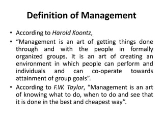 Definition of Management
• According to Harold Koontz,
• “Management is an art of getting things done
through and with the people in formally
organized groups. It is an art of creating an
environment in which people can perform and
individuals and can co-operate towards
attainment of group goals”.
• According to F.W. Taylor, “Management is an art
of knowing what to do, when to do and see that
it is done in the best and cheapest way”.
 