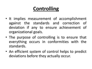 Controlling
• It implies measurement of accomplishment
against the standards and correction of
deviation if any to ensure achievement of
organizational goals.
• The purpose of controlling is to ensure that
everything occurs in conformities with the
standards.
• An efficient system of control helps to predict
deviations before they actually occur.
 