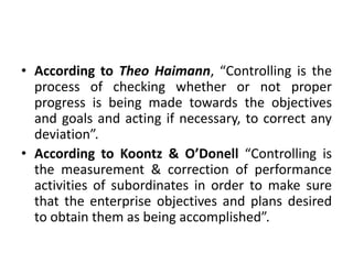 • According to Theo Haimann, “Controlling is the
process of checking whether or not proper
progress is being made towards the objectives
and goals and acting if necessary, to correct any
deviation”.
• According to Koontz & O’Donell “Controlling is
the measurement & correction of performance
activities of subordinates in order to make sure
that the enterprise objectives and plans desired
to obtain them as being accomplished”.
 
