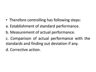 • Therefore controlling has following steps:
a. Establishment of standard performance.
b. Measurement of actual performance.
c. Comparison of actual performance with the
standards and finding out deviation if any.
d. Corrective action.
 