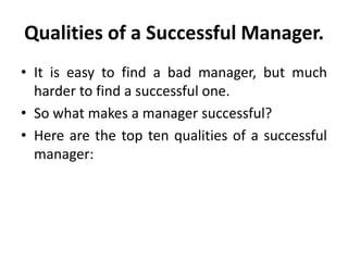 Qualities of a Successful Manager.
• It is easy to find a bad manager, but much
harder to find a successful one.
• So what makes a manager successful?
• Here are the top ten qualities of a successful
manager:
 