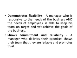 • Demonstrates flexibility - A manager who is
responsive to the needs of the business AND
the needs of employees, is able to keep his
team on target and yet achieve the goals of
the business.
• Shows commitment and reliability - A
manager who delivers their promises shows
their team that they are reliable and promotes
trust.
 
