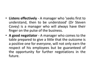 • Listens effectively - A manager who 'seeks first to
understand, then to be understood' (Dr Steven
Covey) is a manager who will always have their
finger on the pulse of the business.
• A good negotiator - A manager who comes to the
table prepared to give a little that the outcome is
a positive one for everyone, will not only earn the
respect of his employees but be guaranteed of
the opportunity for further negotiations in the
future.
 