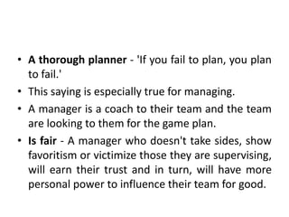 • A thorough planner - 'If you fail to plan, you plan
to fail.'
• This saying is especially true for managing.
• A manager is a coach to their team and the team
are looking to them for the game plan.
• Is fair - A manager who doesn't take sides, show
favoritism or victimize those they are supervising,
will earn their trust and in turn, will have more
personal power to influence their team for good.
 