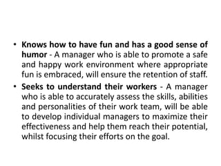 • Knows how to have fun and has a good sense of
humor - A manager who is able to promote a safe
and happy work environment where appropriate
fun is embraced, will ensure the retention of staff.
• Seeks to understand their workers - A manager
who is able to accurately assess the skills, abilities
and personalities of their work team, will be able
to develop individual managers to maximize their
effectiveness and help them reach their potential,
whilst focusing their efforts on the goal.
 
