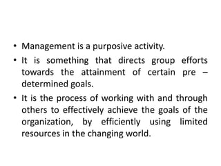 • Management is a purposive activity.
• It is something that directs group efforts
towards the attainment of certain pre –
determined goals.
• It is the process of working with and through
others to effectively achieve the goals of the
organization, by efficiently using limited
resources in the changing world.
 