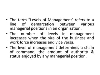 • The term “Levels of Management’ refers to a
line of demarcation between various
managerial positions in an organization.
• The number of levels in management
increases when the size of the business and
work force increases and vice versa.
• The level of management determines a chain
of command, the amount of authority &
status enjoyed by any managerial position.
 