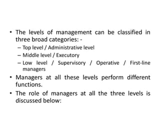 • The levels of management can be classified in
three broad categories: -
– Top level / Administrative level
– Middle level / Executory
– Low level / Supervisory / Operative / First-line
managers
• Managers at all these levels perform different
functions.
• The role of managers at all the three levels is
discussed below:
 