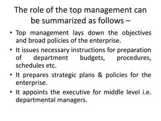 The role of the top management can
be summarized as follows –
• Top management lays down the objectives
and broad policies of the enterprise.
• It issues necessary instructions for preparation
of department budgets, procedures,
schedules etc.
• It prepares strategic plans & policies for the
enterprise.
• It appoints the executive for middle level i.e.
departmental managers.
 
