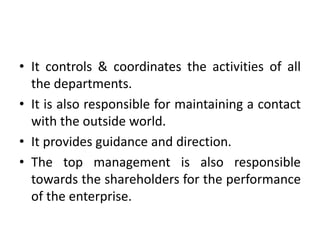 • It controls & coordinates the activities of all
the departments.
• It is also responsible for maintaining a contact
with the outside world.
• It provides guidance and direction.
• The top management is also responsible
towards the shareholders for the performance
of the enterprise.
 