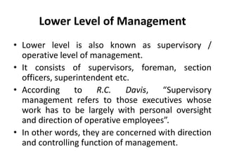 Lower Level of Management
• Lower level is also known as supervisory /
operative level of management.
• It consists of supervisors, foreman, section
officers, superintendent etc.
• According to R.C. Davis, “Supervisory
management refers to those executives whose
work has to be largely with personal oversight
and direction of operative employees”.
• In other words, they are concerned with direction
and controlling function of management.
 