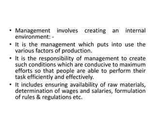 • Management involves creating an internal
environment: -
• It is the management which puts into use the
various factors of production.
• lt is the responsibility of management to create
such conditions which are conducive to maximum
efforts so that people are able to perform their
task efficiently and effectively.
• It includes ensuring availability of raw materials,
determination of wages and salaries, formulation
of rules & regulations etc.
 