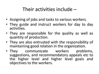 Their activities include –
• Assigning of jobs and tasks to various workers.
• They guide and instruct workers for day to day
activities.
• They are responsible for the quality as well as
quantity of production.
• They are also entrusted with the responsibility of
maintaining good relation in the organization.
• They communicate workers problems,
suggestions, and recommendatory appeals etc to
the higher level and higher level goals and
objectives to the workers.
 