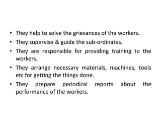 • They help to solve the grievances of the workers.
• They supervise & guide the sub-ordinates.
• They are responsible for providing training to the
workers.
• They arrange necessary materials, machines, tools
etc for getting the things done.
• They prepare periodical reports about the
performance of the workers.
 