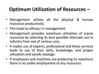 Optimum Utilization of Resources –
• Management utilizes all the physical & human
resources productively.
• This leads to efficacy in management.
• Management provides maximum utilization of scarce
resources by selecting its best possible alternate use in
industry from out of various uses.
• It makes use of experts, professional and these services
leads to use of their skills, knowledge, and proper
utilization and avoids wastage.
• If employees and machines are producing its maximum
there is no under employment of any resources.
 