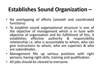Establishes Sound Organization –
• No overlapping of efforts (smooth and coordinated
functions).
• To establish sound organizational structure is one of
the objective of management which is in tune with
objective of organization and for fulfillment of this, it
establishes effective authority & responsibility
relationship i.e. who is accountable to whom, who can
give instructions to whom, who are superiors & who
are subordinates.
• Management fills up various positions with right
persons, having right skills, training and qualification.
• All jobs should be cleared to everyone.
 