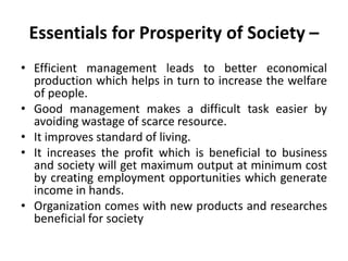 Essentials for Prosperity of Society –
• Efficient management leads to better economical
production which helps in turn to increase the welfare
of people.
• Good management makes a difficult task easier by
avoiding wastage of scarce resource.
• It improves standard of living.
• It increases the profit which is beneficial to business
and society will get maximum output at minimum cost
by creating employment opportunities which generate
income in hands.
• Organization comes with new products and researches
beneficial for society
 