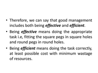 • Therefore, we can say that good management
includes both being effective and efficient.
• Being effective means doing the appropriate
task i.e, fitting the square pegs in square holes
and round pegs in round holes.
• Being efficient means doing the task correctly,
at least possible cost with minimum wastage
of resources.
 