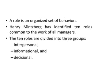 • A role is an organized set of behaviors.
• Henry Mintzberg has identified ten roles
common to the work of all managers.
• The ten roles are divided into three groups:
–interpersonal,
–informational, and
–decisional.
 