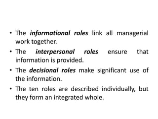 • The informational roles link all managerial
work together.
• The interpersonal roles ensure that
information is provided.
• The decisional roles make significant use of
the information.
• The ten roles are described individually, but
they form an integrated whole.
 
