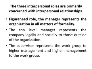 The three interpersonal roles are primarily
concerned with interpersonal relationships.
• Figurehead role, the manager represents the
organization in all matters of formality.
• The top level manager represents the
company legally and socially to those outside
of the organization.
• The supervisor represents the work group to
higher management and higher management
to the work group.
 