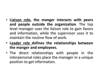 • Liaison role, the manger interacts with peers
and people outside the organization. The top
level manager uses the liaison role to gain favors
and information, while the supervisor uses it to
maintain the routine flow of work.
• Leader role defines the relationships between
the manger and employees.
• The direct relationships with people in the
interpersonal roles place the manager in a unique
position to get information.
 