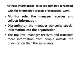 The three informational roles are primarily concerned
with the information aspects of managerial work.
• Monitor role, the manager receives and
collects information.
• Disseminator, the manager transmits special
information into the organization.
• The top level manager receives and transmits
more information from people outside the
organization than the supervisor.
 