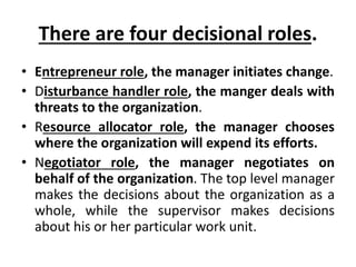 There are four decisional roles.
• Entrepreneur role, the manager initiates change.
• Disturbance handler role, the manger deals with
threats to the organization.
• Resource allocator role, the manager chooses
where the organization will expend its efforts.
• Negotiator role, the manager negotiates on
behalf of the organization. The top level manager
makes the decisions about the organization as a
whole, while the supervisor makes decisions
about his or her particular work unit.
 