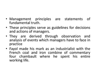 • Management principles are statements of
fundamental truth.
• These principles serve as guidelines for decisions
and actions of managers.
• They are derived through observation and
analysis of events which managers have to face in
practice
• Fayol made his mark as an industrialist with the
French coal and iron combine of commentary
four chambault where he spent his entire
working life.
 