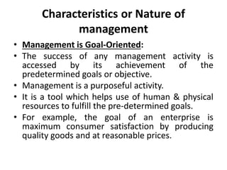 Characteristics or Nature of
management
• Management is Goal-Oriented:
• The success of any management activity is
accessed by its achievement of the
predetermined goals or objective.
• Management is a purposeful activity.
• It is a tool which helps use of human & physical
resources to fulfill the pre-determined goals.
• For example, the goal of an enterprise is
maximum consumer satisfaction by producing
quality goods and at reasonable prices.
 