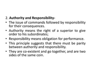 2. Authority and Responsibility-
• The issue of commands followed by responsibility
for their consequences.
• Authority means the right of a superior to give
order to his subordinates;
• Responsibility means obligation for performance.
• This principle suggests that there must be parity
between authority and responsibility.
• They are co-existent and go together, and are two
sides of the same coin.
 