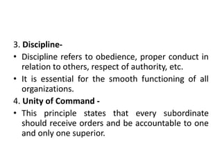 3. Discipline-
• Discipline refers to obedience, proper conduct in
relation to others, respect of authority, etc.
• It is essential for the smooth functioning of all
organizations.
4. Unity of Command -
• This principle states that every subordinate
should receive orders and be accountable to one
and only one superior.
 