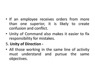 • If an employee receives orders from more
than one superior, it is likely to create
confusion and conflict.
• Unity of Command also makes it easier to fix
responsibility for mistakes.
5. Unity of Direction -
• All those working in the same line of activity
must understand and pursue the same
objectives.
 