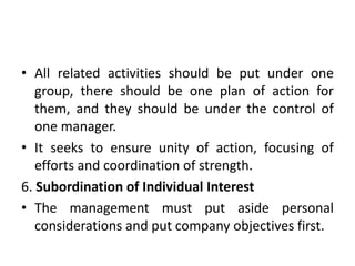 • All related activities should be put under one
group, there should be one plan of action for
them, and they should be under the control of
one manager.
• It seeks to ensure unity of action, focusing of
efforts and coordination of strength.
6. Subordination of Individual Interest
• The management must put aside personal
considerations and put company objectives first.
 