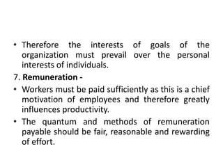 • Therefore the interests of goals of the
organization must prevail over the personal
interests of individuals.
7. Remuneration -
• Workers must be paid sufficiently as this is a chief
motivation of employees and therefore greatly
influences productivity.
• The quantum and methods of remuneration
payable should be fair, reasonable and rewarding
of effort.
 