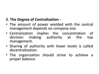 8. The Degree of Centralization -
• The amount of power wielded with the central
management depends on company size.
• Centralization implies the concentration of
decision making authority at the top
management.
• Sharing of authority with lower levels is called
decentralization.
• The organization should strive to achieve a
proper balance.
 