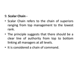 9. Scalar Chain -
• Scalar Chain refers to the chain of superiors
ranging from top management to the lowest
rank.
• The principle suggests that there should be a
clear line of authority from top to bottom
linking all managers at all levels.
• It is considered a chain of command.
 