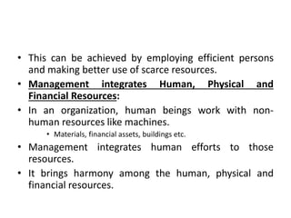 • This can be achieved by employing efficient persons
and making better use of scarce resources.
• Management integrates Human, Physical and
Financial Resources:
• In an organization, human beings work with non-
human resources like machines.
• Materials, financial assets, buildings etc.
• Management integrates human efforts to those
resources.
• It brings harmony among the human, physical and
financial resources.
 