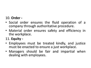 10. Order -
• Social order ensures the fluid operation of a
company through authoritative procedure.
• Material order ensures safety and efficiency in
the workplace.
11. Equity -
• Employees must be treated kindly, and justice
must be enacted to ensure a just workplace.
• Managers should be fair and impartial when
dealing with employees.
 