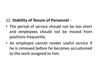 12. Stability of Tenure of Personnel -
• The period of service should not be too short
and employees should not be moved from
positions frequently.
• An employee cannot render useful service if
he is removed before he becomes accustomed
to the work assigned to him.
 