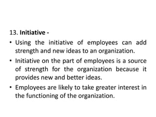 13. Initiative -
• Using the initiative of employees can add
strength and new ideas to an organization.
• Initiative on the part of employees is a source
of strength for the organization because it
provides new and better ideas.
• Employees are likely to take greater interest in
the functioning of the organization.
 