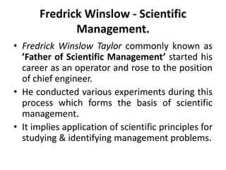 Fredrick Winslow - Scientific
Management.
• Fredrick Winslow Taylor commonly known as
’Father of Scientific Management’ started his
career as an operator and rose to the position
of chief engineer.
• He conducted various experiments during this
process which forms the basis of scientific
management.
• It implies application of scientific principles for
studying & identifying management problems.
 