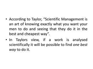 • According to Taylor, “Scientific Management is
an art of knowing exactly what you want your
men to do and seeing that they do it in the
best and cheapest way”.
• In Taylors view, if a work is analysed
scientifically it will be possible to find one best
way to do it.
 