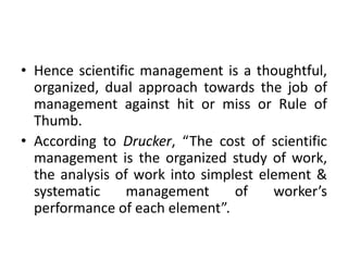 • Hence scientific management is a thoughtful,
organized, dual approach towards the job of
management against hit or miss or Rule of
Thumb.
• According to Drucker, “The cost of scientific
management is the organized study of work,
the analysis of work into simplest element &
systematic management of worker’s
performance of each element”.
 